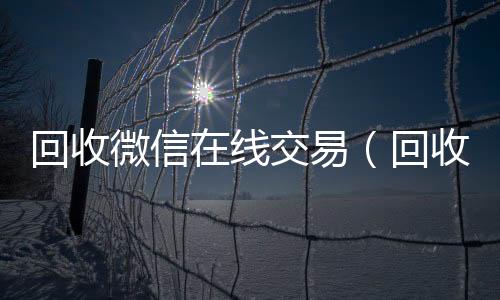 回收微信在线交24小时收微信易（回收微信在线交易安全吗）